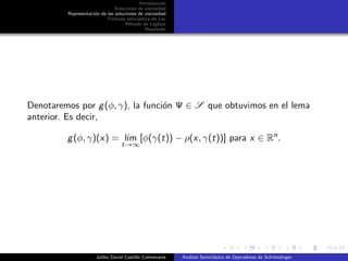 Introducci´on
Soluciones de viscosidad
Representaci´on de las soluciones de viscosidad
F´ormula estoc´astica de Lax
M´etodo de Laplace
Resultado
Denotaremos por g(φ, γ), la funci´on Ψ ∈ S que obtuvimos en el lema
anterior. Es decir,
g(φ, γ)(x) = l´ım
t→∞
[φ(γ(t)) − ρ(x, γ(t))] para x ∈ Rn
.
Juliho David Castillo Colmenares An´alisis Semicl´asico de Operadores de Schr¨ondinger
 