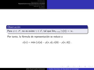 Introducci´on
Soluciones de viscosidad
Representaci´on de las soluciones de viscosidad
F´ormula estoc´astica de Lax
M´etodo de Laplace
Resultado
Observaci´on
Para φ ∈ S , no es existe γ ∈ E , tal que l´ımt→∞ |γ(t)| = ∞.
Por tanto, la f´ormula de representaci´on se reduce a
φ(x) = m´ax {φ(a) − ρ(x, a), φ(b) − ρ(x, b)} .
Juliho David Castillo Colmenares An´alisis Semicl´asico de Operadores de Schr¨ondinger
 