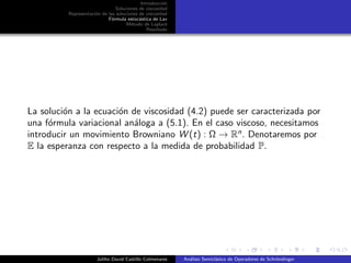Introducci´on
Soluciones de viscosidad
Representaci´on de las soluciones de viscosidad
F´ormula estoc´astica de Lax
M´etodo de Laplace
Resultado
La soluci´on a la ecuaci´on de viscosidad (4.2) puede ser caracterizada por
una f´ormula variacional an´aloga a (5.1). En el caso viscoso, necesitamos
introducir un movimiento Browniano W (t) : Ω → Rn
. Denotaremos por
E la esperanza con respecto a la medida de probabilidad P.
Juliho David Castillo Colmenares An´alisis Semicl´asico de Operadores de Schr¨ondinger
 