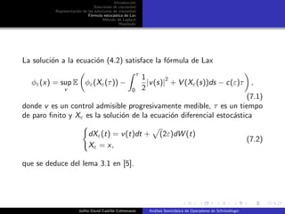 Introducci´on
Soluciones de viscosidad
Representaci´on de las soluciones de viscosidad
F´ormula estoc´astica de Lax
M´etodo de Laplace
Resultado
La soluci´on a la ecuaci´on (4.2) satisface la f´ormula de Lax
φε(x) = sup
v
E φε(Xε(τ)) −
τ
0
1
2
|v(s)|
2
+ V (Xε(s))ds − c(ε)τ ,
(7.1)
donde v es un control admisible progresivamente medible, τ es un tiempo
de paro ﬁnito y Xε es la soluci´on de la ecuaci´on diferencial estoc´astica
dXε(t) = v(t)dt + (2ε)dW (t)
Xε = x,
(7.2)
que se deduce del lema 3.1 en [5].
Juliho David Castillo Colmenares An´alisis Semicl´asico de Operadores de Schr¨ondinger
 