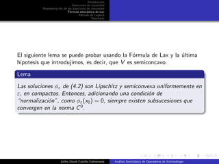 Introducci´on
Soluciones de viscosidad
Representaci´on de las soluciones de viscosidad
F´ormula estoc´astica de Lax
M´etodo de Laplace
Resultado
El siguiente lema se puede probar usando la F´ormula de Lax y la ´ultima
hipotesis que introdujimos, es decir, que V es semiconcavo.
Lema
Las soluciones φε de (4.2) son Lipschitz y semiconvexa uniformemente en
ε, en compactos. Entonces, adicionando una condici´on de
“normalizaci´on”, como φε(x0) = 0, siempre existen subsucesiones que
convergen en la norma C0
.
Juliho David Castillo Colmenares An´alisis Semicl´asico de Operadores de Schr¨ondinger
 