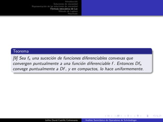 Introducci´on
Soluciones de viscosidad
Representaci´on de las soluciones de viscosidad
F´ormula estoc´astica de Lax
M´etodo de Laplace
Resultado
Teorema
[9] Sea fn una suceci´on de funciones diferenciables convexas que
convergen puntualmente a una funci´on diferenciable f . Entonces Dfn
convege puntualmente a Df , y en compactos, lo hace uniformemente.
Juliho David Castillo Colmenares An´alisis Semicl´asico de Operadores de Schr¨ondinger
 