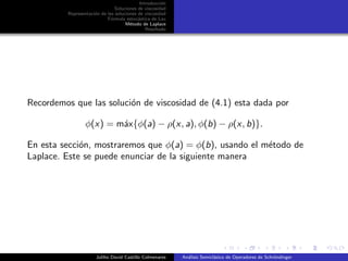 Introducci´on
Soluciones de viscosidad
Representaci´on de las soluciones de viscosidad
F´ormula estoc´astica de Lax
M´etodo de Laplace
Resultado
Recordemos que las soluci´on de viscosidad de (4.1) esta dada por
φ(x) = m´ax{φ(a) − ρ(x, a), φ(b) − ρ(x, b)}.
En esta secci´on, mostraremos que φ(a) = φ(b), usando el m´etodo de
Laplace. Este se puede enunciar de la siguiente manera
Juliho David Castillo Colmenares An´alisis Semicl´asico de Operadores de Schr¨ondinger
 
