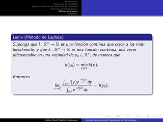 Introducci´on
Soluciones de viscosidad
Representaci´on de las soluciones de viscosidad
F´ormula estoc´astica de Lax
M´etodo de Laplace
Resultado
Lema (M´etodo de Laplace)
Suponga que l : Rn
→ R es una funci´on continua que crece a los m´as
linealmente, y que k : Rn
→ R es una funci´on continua, dos veces
diferenciable en una vecindad de y0 ∈ Rn
, de manera que
k(y0) = m´ın
y∈R
k(y).
Entonces
l´ım
ε→0
Rn l(y)e
−k(y)
ε dy
Rn e
−k(y)
ε dy
= l(y0).
Juliho David Castillo Colmenares An´alisis Semicl´asico de Operadores de Schr¨ondinger
 
