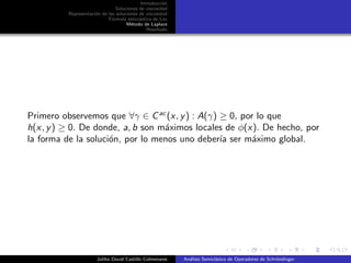 Introducci´on
Soluciones de viscosidad
Representaci´on de las soluciones de viscosidad
F´ormula estoc´astica de Lax
M´etodo de Laplace
Resultado
Primero observemos que ∀γ ∈ Cac
(x, y) : A(γ) ≥ 0, por lo que
h(x, y) ≥ 0. De donde, a, b son m´aximos locales de φ(x). De hecho, por
la forma de la soluci´on, por lo menos uno deber´ıa ser m´aximo global.
Juliho David Castillo Colmenares An´alisis Semicl´asico de Operadores de Schr¨ondinger
 