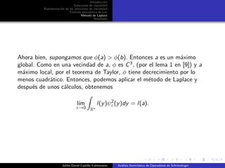 Introducci´on
Soluciones de viscosidad
Representaci´on de las soluciones de viscosidad
F´ormula estoc´astica de Lax
M´etodo de Laplace
Resultado
Ahora bien, supongamos que φ(a) > φ(b). Entonces a es un m´aximo
global. Como en una vecindad de a, φ es C3
, (por el lema 1 en [9]) y a
m´aximo local, por el teorema de Taylor, φ tiene decrecimiento por lo
menos cuadr´atico. Entonces, podemos aplicar el m´etodo de Laplace y
despu´es de unos c´alculos, obtenemos
l´ım
ε→0 Rn
l(y)ψ2
ε(y)dy = l(a).
Juliho David Castillo Colmenares An´alisis Semicl´asico de Operadores de Schr¨ondinger
 