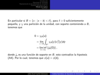 Introducci´on
Soluciones de viscosidad
Representaci´on de las soluciones de viscosidad
F´ormula estoc´astica de Lax
M´etodo de Laplace
Resultado
En particular si B = {x : |x − b| < δ}, para δ > 0 suﬁcientemente
peque˜no, y χ una partici´on de la unidad, con soporte conteniendo a B,
tenemos que
0 = χB (a)
= l´ım
ε→0 Rn
χB (y)ψ2
ε(y)dy
= l´ım inf
λ→∞
jb(Ω) ,
donde ja es una funci´on de soporte en B. esto contradice la hipotesis
(A4). Por lo cual, tenemos que φ(a) = φ(b).
Juliho David Castillo Colmenares An´alisis Semicl´asico de Operadores de Schr¨ondinger
 
