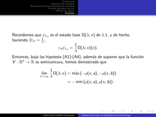 Introducci´on
Soluciones de viscosidad
Representaci´on de las soluciones de viscosidad
F´ormula estoc´astica de Lax
M´etodo de Laplace
Resultado
Recordemos que ψεn es el estado base Ω(λ; x) de 1.1, y de hecho,
haciendo 2εn = 1
λ ,
εnψεn =
1
λ
Ω(λ; x)(x).
Entonces, bajo las hipotesis (A1)-(A4), adem´as de suponer que la funci´on
V : Rn
→ R es semiconcava, hemos demostrado que
l´ım
λ→∞
1
λ
Ω(λ; x) = m´ax (−ρ(x, a), −ρ(x, b))
= − m´ın (ρ(x, a), ρ(x, b)) .
Juliho David Castillo Colmenares An´alisis Semicl´asico de Operadores de Schr¨ondinger
 