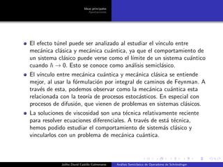 Ideas principales
Aportaciones
El efecto t´unel puede ser analizado al estudiar el v´ınculo entre
mec´anica cl´asica y mec´anica cu´antica, ya que el comportamiento de
un sistema cl´asico puede verse como el l´ımite de un sistema cu´antico
cuando → 0. Esto se conoce como an´alisis semicl´asico.
El v´ınculo entre mec´anica cu´antica y mec´anica cl´asica se entiende
mejor, al usar la f´ormulaci´on por integral de caminos de Feynman. A
trav´es de esta, podemos observar como la mec´anica cu´antica esta
relacionada con la teor´ıa de procesos estoc´asticos. En especial con
procesos de difusi´on, que vienen de problemas en sistemas cl´asicos.
La soluciones de viscosidad son una t´ecnica relativamente reciente
para resolver ecuaciones diferenciales. A trav´es de est´a t´ecnica,
hemos podido estudiar el comportamiento de sistem´as cl´asico y
vincularlos con un problema de mec´anica cu´antica.
Juliho David Castillo Colmenares An´alisis Semicl´asico de Operadores de Schr¨ondinger
 
