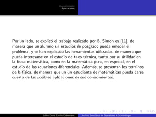 Ideas principales
Aportaciones
Por un lado, se explic´o el trabajo realizado por B. Simon en [11], de
manera que un alumno sin estudios de posgrado pueda enteder el
problema, y se han explicado las herramientas utilizadas, de manera que
pueda interesarse en el estudio de tales t´ecnica, tanto por su ´utilidad en
la f´ısica matem´atica, como en la matem´atica pura, en especial, en el
estudio de las ecuaciones diferenciales. Adem´as, se presentan los terminos
de la f´ısica, de manera que un un estudiante de matem´aticas pueda darse
cuenta de las posibles aplicaciones de sus conocimientos.
Juliho David Castillo Colmenares An´alisis Semicl´asico de Operadores de Schr¨ondinger
 
