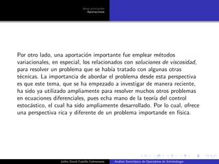 Ideas principales
Aportaciones
Por otro lado, una aportaci´on importante fue emplear m´etodos
variacionales, en especial, los relacionados con soluciones de viscosidad,
para resolver un problema que se hab´ıa tratado con algunas otras
t´ecnicas. La importancia de abordar el problema desde esta perspectiva
es que este tema, que se ha empezado a investigar de manera reciente,
ha sido ya utilizado ampliamente para resolver muchos otros problemas
en ecuaciones diferenciales, pues echa mano de la teor´ıa del control
estoc´astico, el cual ha sido ampliamente desarrollado. Por lo cual, ofrece
una perspectiva rica y diferente de un problema importande en f´ısica.
Juliho David Castillo Colmenares An´alisis Semicl´asico de Operadores de Schr¨ondinger
 