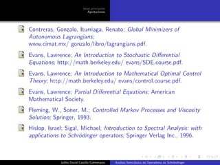 Ideas principales
Aportaciones
Contreras, Gonzalo, Iturriaga, Renato; Global Minimizers of
Autonomous Lagrangians;
www.cimat.mx/ gonzalo/libro/lagrangians.pdf.
Evans, Lawrence; An Introduction to Stochastic Diﬀerential
Equations; http://math.berkeley.edu/ evans/SDE.course.pdf.
Evans, Lawrence; An Introduction to Mathematical Optimal Control
Theory; http://math.berkeley.edu/ evans/control.course.pdf.
Evans, Lawrence; Partial Diﬀerential Equations; American
Mathematical Society.
Fleming, W., Soner, M.; Controlled Markov Processes and Viscosity
Solution; Springer, 1993.
Hislop, Israel; Sigal, Michael; Introduction to Spectral Analysis: with
applications to Schr¨odinger operators; Springer Verlag Inc., 1996.
Juliho David Castillo Colmenares An´alisis Semicl´asico de Operadores de Schr¨ondinger
 