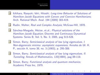 Ideas principales
Aportaciones
Ichihara, Naoyuki; Ishii, Hitoshi; Long-time Behavior of Solutions of
Hamilton-Jacobi Equations with Convex and Coercive Hamiltonians;
Arch. Rational Mech. Anal. 194 (2009) 383-419.
Rudin, Walter; Real and Complex Analysis; McGraw-Hill, 1970.
S´anchez-Morgado, H´ector, et.al.; Physical solutions of the
Hamilton-Jacobi Equation; Discrete and Continuous Dynamical
Systems- Series B, Vol. 5, No. 3; 2005, pag 513-528.
Simon, Barry; Semiclassical analysis of low lying eigenvalues, I.
Non-degenerate minima: asymptotic expansions; Annales de lˆaI. H.
P., secci´on A, tomo 38, no. 3 (1983), p. 295-308.
Simon, Barry; Semiclassical analysis of low lying eigenvalues, II.
Tunneling; Annals of Mathematics, 120(1984), pag 89-118.
Simon, Barry; Functional analysis and quantum mechanics;
Academic Press Inc, 1979.
Juliho David Castillo Colmenares An´alisis Semicl´asico de Operadores de Schr¨ondinger
 