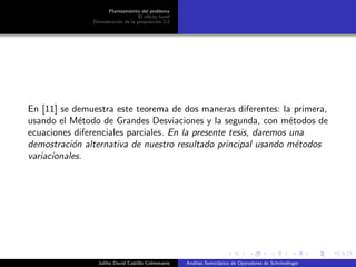 Planteamiento del problema
El ef´ecto tunel
Demostraci´on de la proposici´on 2.2
En [11] se demuestra este teorema de dos maneras diferentes: la primera,
usando el M´etodo de Grandes Desviaciones y la segunda, con m´etodos de
ecuaciones diferenciales parciales. En la presente tesis, daremos una
demostraci´on alternativa de nuestro resultado principal usando m´etodos
variacionales.
Juliho David Castillo Colmenares An´alisis Semicl´asico de Operadores de Schr¨ondinger
 