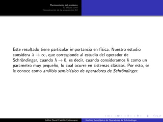 Planteamiento del problema
El ef´ecto tunel
Demostraci´on de la proposici´on 2.2
Este resultado tiene particular importancia en f´ısica. Nuestro estudio
considera λ → ∞, que corresponde al estudio del operador de
Schr¨ondinger, cuando → 0, es decir, cuando consideramos como un
parametro muy peque˜no, lo cual ocurre en sistemas cl´asicos. Por esto, se
le conoce como an´alisis semicl´asico de operadores de Schr¨ondinger.
Juliho David Castillo Colmenares An´alisis Semicl´asico de Operadores de Schr¨ondinger
 
