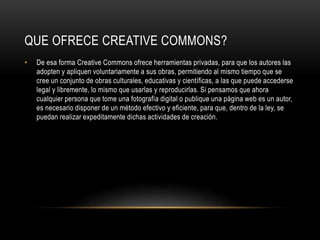 QUE OFRECE CREATIVE COMMONS?
• De esa forma Creative Commons ofrece herramientas privadas, para que los autores las
adopten y apliquen voluntariamente a sus obras, permitiendo al mismo tiempo que se
cree un conjunto de obras culturales, educativas y científicas, a las que puede accederse
legal y libremente, lo mismo que usarlas y reproducirlas. Si pensamos que ahora
cualquier persona que tome una fotografía digital o publique una página web es un autor,
es necesario disponer de un método efectivo y eficiente, para que, dentro de la ley, se
puedan realizar expeditamente dichas actividades de creación.
 