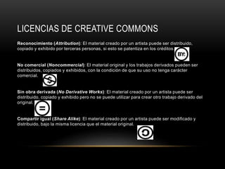 LICENCIAS DE CREATIVE COMMONS
Reconocimiento (Attribution): El material creado por un artista puede ser distribuido,
copiado y exhibido por terceras personas, si esto se patentiza en los créditos.
No comercial (Noncommercial): El material original y los trabajos derivados pueden ser
distribuidos, copiados y exhibidos, con la condición de que su uso no tenga carácter
comercial.
Sin obra derivada (No Derivative Works): El material creado por un artista puede ser
distribuido, copiado y exhibido pero no se puede utilizar para crear otro trabajo derivado del
original.
Compartir igual (Share Alike): El material creado por un artista puede ser modificado y
distribuido, bajo la misma licencia que el material original.
 
