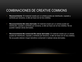 COMBINACIONES DE CREATIVE COMMONS
• Reconocimiento: El material creado por un artista puede ser distribuido, copiado y
exhibido por terceros, si ello se hace ver en los créditos.
• Reconocimiento-Sin obra derivada: El material creado por un artista puede ser
distribuido, copiado y exhibido por terceros, si ello se hace ver en los créditos. No se
pueden realizar obras derivadas.
• Reconocimiento-No comercial-Sin obras derivadas: El material creado por un artista
puede ser distribuido, copiado y exhibido por terceros, si ello se hace ver en los créditos.
No se puede obtener ningún beneficio comercial ni realizar obras derivadas.
 