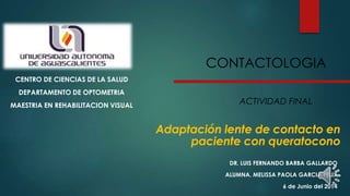 Adaptación lente de contacto en
paciente con queratocono
CENTRO DE CIENCIAS DE LA SALUD
DEPARTAMENTO DE OPTOMETRIA
MAESTRIA EN REHABILITACION VISUAL
DR. LUIS FERNANDO BARBA GALLARDO
ALUMNA. MELISSA PAOLA GARCIA FELIX
6 de Junio del 2014
CONTACTOLOGIA
ACTIVIDAD FINAL
 