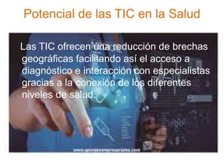 Potencial de las TIC en la Salud
Las TIC ofrecen una reducción de brechas
geográficas facilitando así el acceso a
diagnóstico e interacción con especialistas
gracias a la conexión de los diferentes
niveles de salud.
 
