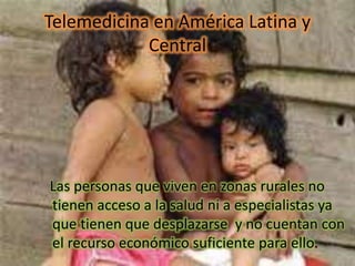 Telemedicina en América Latina y
Central
Las personas que viven en zonas rurales no
tienen acceso a la salud ni a especialistas ya
que tienen que desplazarse y no cuentan con
el recurso económico suficiente para ello.
 