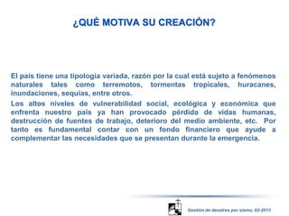 ¿QUÉ MOTIVA SU CREACIÓN? 
El país tiene una tipología variada, razón por la cual está sujeto a fenómenos 
naturales tales como terremotos, tormentas tropicales, huracanes, 
inundaciones, sequías, entre otros. 
Los altos niveles de vulnerabilidad social, ecológica y económica que 
enfrenta nuestro país ya han provocado pérdida de vidas humanas, 
destrucción de fuentes de trabajo, deterioro del medio ambiente, etc. Por 
tanto es fundamental contar con un fondo financiero que ayude a 
complementar las necesidades que se presentan durante la emergencia. 
Gestión de desatres por sismo, 02-2013 
 