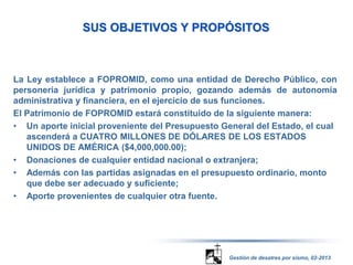 SUS OBJETIVOS Y PROPÓSITOS 
La Ley establece a FOPROMID, como una entidad de Derecho Público, con 
personería jurídica y patrimonio propio, gozando además de autonomía 
administrativa y financiera, en el ejercicio de sus funciones. 
El Patrimonio de FOPROMID estará constituido de la siguiente manera: 
• Un aporte inicial proveniente del Presupuesto General del Estado, el cual 
ascenderá a CUATRO MILLONES DE DÓLARES DE LOS ESTADOS 
UNIDOS DE AMÉRICA ($4,000,000.00); 
• Donaciones de cualquier entidad nacional o extranjera; 
• Además con las partidas asignadas en el presupuesto ordinario, monto 
que debe ser adecuado y suficiente; 
• Aporte provenientes de cualquier otra fuente. 
Gestión de desatres por sismo, 02-2013 
 