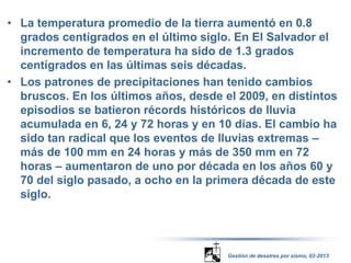 • La temperatura promedio de la tierra aumentó en 0.8 
grados centígrados en el último siglo. En El Salvador el 
incremento de temperatura ha sido de 1.3 grados 
centígrados en las últimas seis décadas. 
• Los patrones de precipitaciones han tenido cambios 
bruscos. En los últimos años, desde el 2009, en distintos 
episodios se batieron récords históricos de lluvia 
acumulada en 6, 24 y 72 horas y en 10 días. El cambio ha 
sido tan radical que los eventos de lluvias extremas – 
más de 100 mm en 24 horas y más de 350 mm en 72 
horas – aumentaron de uno por década en los años 60 y 
70 del siglo pasado, a ocho en la primera década de este 
siglo. 
Gestión de desatres por sismo, 02-2013 
 