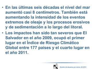 • En las últimas seis décadas el nivel del mar 
aumentó casi 8 centímetros. También está 
aumentando la intensidad de los eventos 
extremos de oleaje y los procesos erosivos 
y de sedimentación a lo largo del litoral. 
• Los impactos han sido tan severos que El 
Salvador en el año 2009, ocupó el primer 
lugar en el Índice de Riesgo Climático 
Global entre 177 países y el cuarto lugar en 
el año 2011. 
Gestión de desatres por sismo, 02-2013 
 