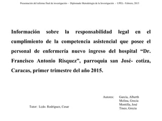 Presentación del informe final de investigación – Diplomado Metodología de la Investigación - UPEL– Febrero, 2015
Tutor: Lcdo. Rodríguez, Cesar
Autores: García, Alberth
Molina, Grecia
Montilla, José
Tineo, Grecia
Información sobre la responsabilidad legal en el
cumplimiento de la competencia asistencial que posee el
personal de enfermería nuevo ingreso del hospital “Dr.
Francisco Antonio Risquez”, parroquia san José- cotiza,
Caracas, primer trimestre del año 2015.
 