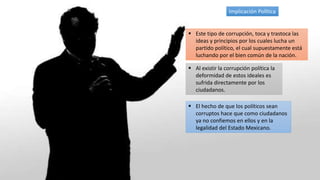 Implicación Política
 Este tipo de corrupción, toca y trastoca las
ideas y principios por los cuales lucha un
partido político, el cual supuestamente está
luchando por el bien común de la nación.
 Al existir la corrupción política la
deformidad de estos ideales es
sufrida directamente por los
ciudadanos.
 El hecho de que los políticos sean
corruptos hace que como ciudadanos
ya no confiemos en ellos y en la
legalidad del Estado Mexicano.
 