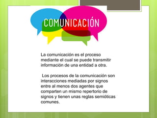 La comunicación es el proceso
mediante el cual se puede transmitir
información de una entidad a otra.
Los procesos de la comunicación son
interacciones mediadas por signos
entre al menos dos agentes que
comparten un mismo repertorio de
signos y tienen unas reglas semióticas
comunes.