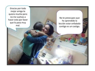Gracias por todo
mejor amiga te
quiero mucho pero
no me vuelvas a
hacer esto por favor
que lo paso muy
mal.
No te preocupes que
he aprendido la
lección estar enfadada
contigo es un castigo.
 