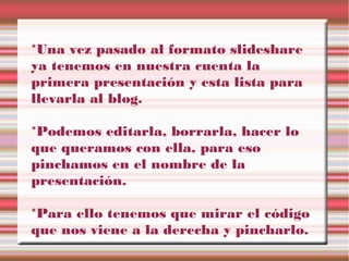 *Una vez pasado al formato slideshare
ya tenemos en nuestra cuenta la
primera presentación y esta lista para
llevarla al blog.
*Podemos editarla, borrarla, hacer lo
que queramos con ella, para eso
pinchamos en el nombre de la
presentación.
*Para ello tenemos que mirar el código
que nos viene a la derecha y pincharlo.
 