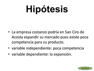 Hipótesis
• La empresa costanzo podría en San Ciro de
Acosta expandir su mercado pues existe poca
competencia para su producto.
• variable independiente: poca competencia
• variable dependiente: la expansión.
REGRESAR
 