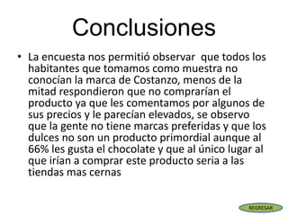 Conclusiones
• La encuesta nos permitió observar que todos los
habitantes que tomamos como muestra no
conocían la marca de Costanzo, menos de la
mitad respondieron que no comprarían el
producto ya que les comentamos por algunos de
sus precios y le parecían elevados, se observo
que la gente no tiene marcas preferidas y que los
dulces no son un producto primordial aunque al
66% les gusta el chocolate y que al único lugar al
que irían a comprar este producto seria a las
tiendas mas cernas
REGRESAR
 
