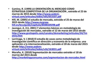 • Camino, R. (1999) LA ORIENTACIÓN AL MERCADO COMO
ESTRATEGIA COMPETITIVA DE LA ORGANIZACIÓN , extraido el 23 de
marrzo de 2015 desde http://www.aedem-
virtual.com/articulos/iedee/v05/053107.pdf
• Hill, M. (2005) el estudio de mercado, extraido el 25 de marzo del
2015 desde http://www.mcgraw-
hill.es/bcv/guide/capitulo/8448169298.pdf
• Jauregui, A. (11, 2001) 7 elementos básicos en metodología de
investigación de mercados, extraído el 12 de marzo del 2015 desde
http://www.gestiopolis.com/canales/demarketing/articulos/24/7m
etinv.htm
• Larrinaga, V. ( 2010) El estudio de casos como metodología de
investigación científica en dirección y economía de la empresa. una
aplicación a la internacionalización, extraido el 20 de marzo del 2015
desde http://www.aedem-
virtual.com/articulos/iedee/v16/163031.pdf
• Moraño, X. (2010) Segmentación de mercados extraido el 18 de
marrzo del 2015 desde
http://marketingyconsumo.com/segmentacion-de-mercados.html
 