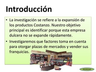 Introducción
• La investigación se refiere a la expansión de
los productos Costanzo. Nuestro objetivo
principal es identificar porque esta empresa
dulcera no se expande rápidamente.
• Investigaremos que factores toma en cuenta
para otorgar plazas de mercados y vender sus
franquicias.
REGRESAR
 