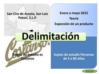 Enero a mayo 2015
Teoría
Expansión de un producto
San Ciro de Acosta, San Luis
Potosí, S.L.P.
Objeto de estudio es
Costanzo
Sujeto de estudio Personas
de 5 a 80 años
Delimitación
REGRESAR
 