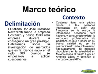 Marco teórico
Delimitación
• El italiano Don José Costanzo
Navazzotti fundo la empresa
Costanzo y desde 1930 esta
empresa dulcera a
conseguido un gran prestigio.
Hablaremos sobre la
investigación de mercados
que es la ciencia nació en el
siglo XIX cuando se
empezaron a aplicar
cuestionarios.
Contexto
• Costanzo tiene una página
donde a las personas
interesadas en abrir una
franquicia se le otorga la
información necesaria para
hacerlo, y aunque esto existe, la
verdadera problemática de
Costanzo es que a pesar de su
buena calidad no se ha
promocionado esta información
adecuadamente. El mercado
chocolatero en la actualidad en
México ocupa el quinto lugar en
América Latina y dominan el
mercado con el 61%.
REGRESAR
 