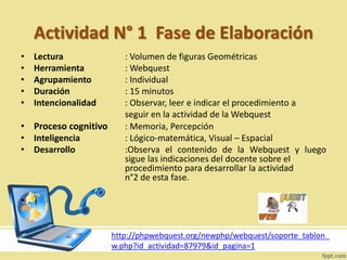 Actividad N° 1 Fase de Elaboración
• Lectura : Volumen de figuras Geométricas
• Herramienta : Webquest
• Agrupamiento : Individual
• Duración : 15 minutos
• Intencionalidad : Observar, leer e indicar el procedimiento a
seguir en la actividad de la Webquest
• Proceso cognitivo : Memoria, Percepción
• Inteligencia : Lógico-matemática, Visual – Espacial
• Desarrollo :Observa el contenido de la Webquest y luego
sigue las indicaciones del docente sobre el
procedimiento para desarrollar la actividad
n°2 de esta fase.
• |
http://phpwebquest.org/newphp/webquest/soporte_tablon_
w.php?id_actividad=87979&id_pagina=1
 