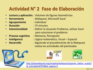 Actividad N° 2 Fase de Elaboración
• Lectura y aplicación: : Volumen de figuras Geométricas
• Herramienta : Webquest, Microsoft Excel
• Agrupamiento : Individual
• Duración : 75 minutos
• Intencionalidad : Definir la situación Problema, utilizar Excel
para solucionar el problema
• Proceso cognitivo : Memoria, Percepción
• Inteligencia : Lógico-matemática, Visual – Espacial
• Desarrollo : Siguiendo el procedimiento de la Webquest
realiza las actividades allí planteadas
http://phpwebquest.org/newphp/webquest/soporte_tablon_w.php?
id_actividad=87979&id_pagina=1
 