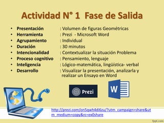 Actividad N° 1 Fase de Salida
• Presentación : Volumen de figuras Geométricas
• Herramienta : Prezi - Microsoft Word
• Agrupamiento : Individual
• Duración : 30 minutos
• Intencionalidad : Contextualizar la situación Problema
• Proceso cognitivo : Pensamiento, lenguaje
• Inteligencia : Lógico-matemática, lingüística- verbal
• Desarrollo : Visualizar la presentación, analizarla y
realizar un Ensayo en Word
http://prezi.com/on5qwh4di6zu/?utm_campaign=share&ut
m_medium=copy&rc=ex0share
 