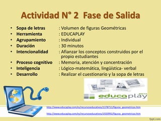 Actividad N° 2 Fase de Salida
• Sopa de letras : Volumen de figuras Geométricas
• Herramienta : EDUCAPLAY
• Agrupamiento : Individual
• Duración : 30 minutos
• Intencionalidad : Afianzar los conceptos construidos por el
propio estudiantes
• Proceso cognitivo : Memoria, atención y concentración
• Inteligencia : Lógico-matemática, lingüística- verbal
• Desarrollo : Realizar el cuestionario y la sopa de letras
http://www.educaplay.com/es/recursoseducativos/1378711/figuras_geometricas.htm
http://www.educaplay.com/es/recursoseducativos/1920992/figuras_geometricas.htm
 