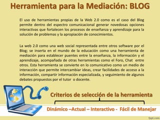 Herramienta para la Mediación: BLOG
El uso de herramientas propias de la Web 2.0 como es el caso del Blog
permite dentro del espectro comunicacional generar novedosas opciones
interactivas que fortalecen los procesos de enseñanza y aprendizaje para la
solución de problemas y la apropiación de conocimientos.
La web 2.0 como una web social representada entre otros software por el
Blog; se inserta en el mundo de la educación como una herramienta de
mediación para establecer puentes entre la enseñanza, la información y el
aprendizaje, acompañada de otras herramientas como el Foro, Chat entre
otros. Esta herramienta se convierte en lo comunicativo como un medio de
interacción que permite intercambiar ideas, crear facilidades de acceso a la
información, compartir información especializada, y seguimiento de algunos
debates propuestos por el tutor o docente.
Criterios de selección de la herramienta
Dinámico –Actual – Interactivo - Fácil de Manejar
 