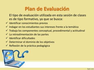 Plan de Evaluación
El tipo de evaluación utilizada en esta sesión de clases
es de tipo formativo, ya que se busca:
 Identificar conocimientos previos
 Indagar en los estudiantes sus intereses frente a la temática
 Trabaja los componentes conceptual, procedimental y actitudinal
 La retroalimentación de las partes
 Identificar dificultades
 Determinar el dominio de los objetivos
 Reflexión de la práctica pedagógica
 