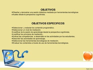 OBJETIVOS
Diseñar y demostrar una sesión didáctica mediada por herramientas tecnológicas
virtuales desde la perspectiva cognitivista.
OBJETIVOS ESPECIFICOS
Seleccionar y redactar los contenido programático.
Seleccionar un nivel de mediación.
Justificar de la sesión de aprendizaje desde la perspectiva cognitivista.
Justificar los principios de mediación..
Indicar las competencias a desarrollar en las actividades por los estudiantes.
Describir las actividades de aprendizaje.
Seleccionar las herramientas tecnológicas de mediación.
Evaluar los contenidos a través de uso de herramientas tecnológicas.
 