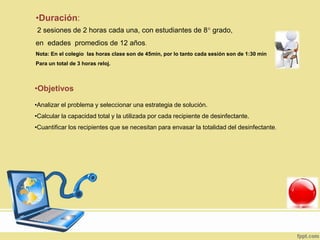 •Duración:
2 sesiones de 2 horas cada una, con estudiantes de 8° grado,
en edades promedios de 12 años.
Nota: En el colegio las horas clase son de 45min, por lo tanto cada sesión son de 1:30 min
Para un total de 3 horas reloj.
•Objetivos
•Analizar el problema y seleccionar una estrategia de solución.
•Calcular la capacidad total y la utilizada por cada recipiente de desinfectante.
•Cuantificar los recipientes que se necesitan para envasar la totalidad del desinfectante.
 