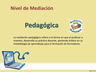 Nivel de Mediación
La mediación pedagógica refiere a la forma en que el profesor o
maestro, desarrolla su práctica docente, poniendo énfasis en su
metodología de aprendizaje para la formación de formadores.
Pedagógica
 