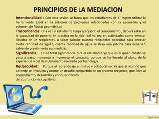 PRINCIPIOS DE LA MEDIACION
Intencionalidad : Con esta sesión se busca que los estudiantes de 8° logren utilizar la
herramienta Excel en la solución de problemas relacionados con la geometría y el
volumen de figuras geométricas
Trascendencia: Una vez el estudiante tenga apropiado el conocimiento , deberá estar en
la capacidad de ponerlo en practica en la vida real ya sea en actividades como envasar
líquidos en un recipientes, o saber calcular cuántos recipientes necesitas para envasar
cierta cantidad de agua?, cuánta cantidad de agua se lleva una piscina para llenarla?,
sabiendo previamente sus medidas.
Significancia: Es de total significancia para el estudiante ya que es él quien construye
paso a paso, momento a momento el concepto, porque se ha llevado al plano de la
experiencia y del descubrimiento mediado por tecnología.
Reciprocidad: Porque el aprendizaje es mutuo y colaborativo. Ya que el alumno que
aprende se involucra y asume un desafío compartido en un proceso reciproco, que lleve al
conocimiento, desarrollo y enriquecimiento
de sus funciones cognitivas.
 